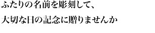 ふたりの名前を彫刻して、大切な日の記念に贈りませんか
